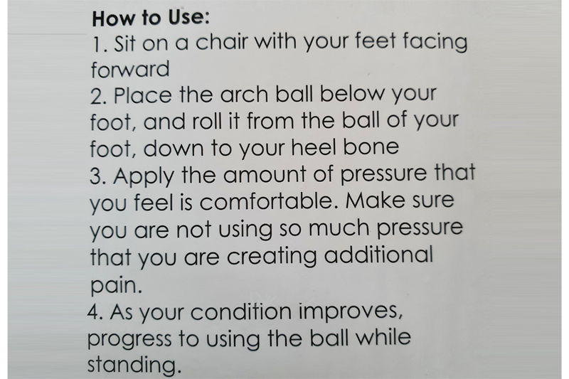 Arch massage ball in instructions. Sit on  chair with feet facing forward - Place the arch ball below your foot and roll it from the ball of your foot, down to your heel - Apply the amount of pressure that you feel iss comfortable making sure you are not using so much pressure that you are creating additional pain - As your condition improves, progress to using the ball while standing.